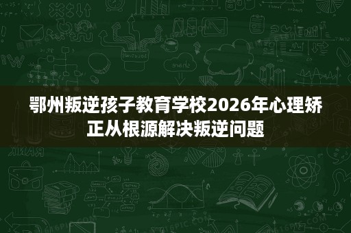 鄂州叛逆孩子教育学校2026年心理矫正从根源解决叛逆问题