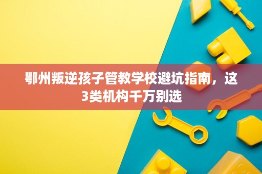 鄂州叛逆孩子管教学校避坑指南,这3类机构千万别选 鄂州叛逆孩子管教学校避坑指南,这3类机构千万别选