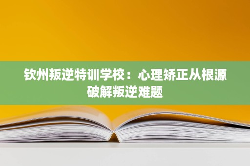 钦州叛逆特训学校：心理矫正从根源破解叛逆难题