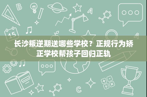 长沙叛逆期送哪些学校?正规行为矫正学校帮孩子回归正轨 长沙叛逆期送哪些学校?正规行为矫正学校帮孩子回归正轨