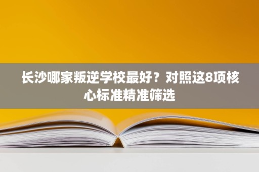 长沙哪家叛逆学校最好?对照这8项核心标准精准筛选 长沙哪家叛逆学校最好?对照这8项核心标准精准筛选