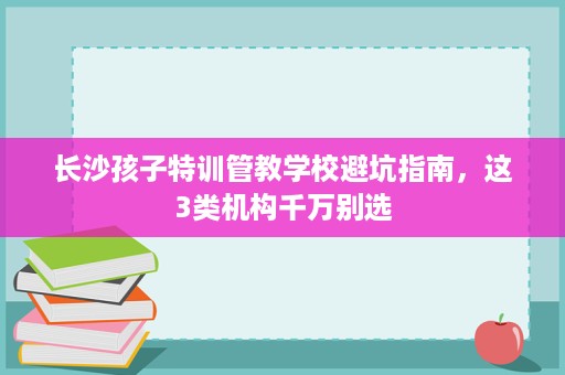 长沙孩子特训管教学校避坑指南，这3类机构千万别选