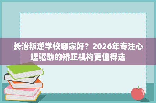长治叛逆学校哪家好？2026年专注心理驱动的矫正机构更值得选