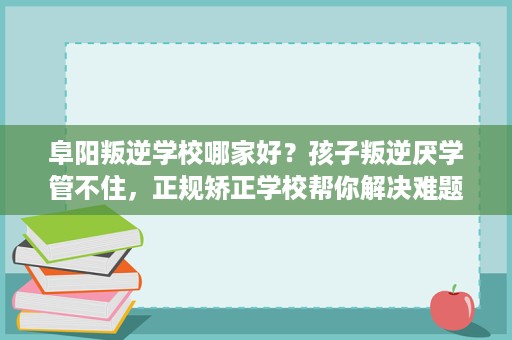 阜阳叛逆学校哪家好?孩子叛逆厌学管不住,正规矫正学校帮你解决难题 阜阳叛逆学校哪家好?孩子叛逆厌学管不住,正规矫正学校帮你解决难题