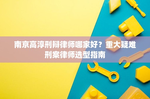 南京高淳刑辩律师哪家好?重大疑难刑案律师选型指南 南京高淳刑辩律师哪家好?重大疑难刑案律师选型指南