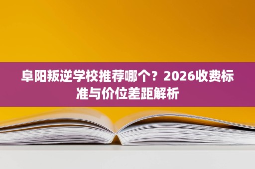 阜阳叛逆学校推荐哪个？2026收费标准与价位差距解析