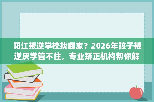 阳江叛逆学校找哪家？2026年孩子叛逆厌学管不住，专业矫正机构帮你解决