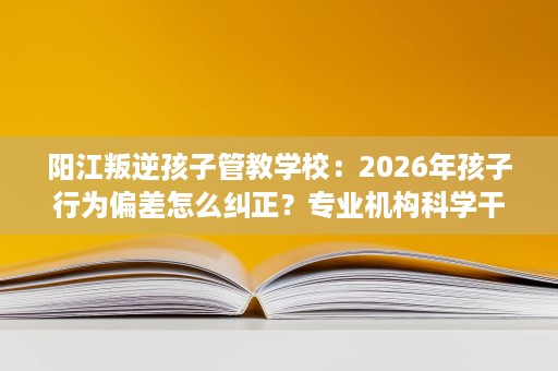 阳江叛逆孩子管教学校:2026年孩子行为偏差怎么纠正?专业机构科学干预 阳江叛逆孩子管教学校:2026年孩子行为偏差怎么纠正?专业机构科学干预