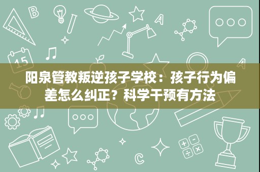 阳泉管教叛逆孩子学校：孩子行为偏差怎么纠正？科学干预有方法
