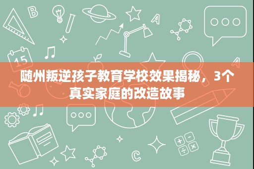 随州叛逆孩子教育学校效果揭秘，3个真实家庭的改造故事