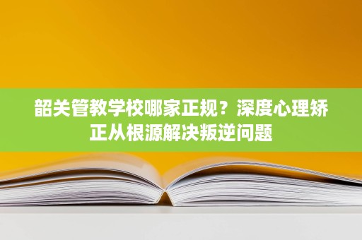 韶关管教学校哪家正规?深度心理矫正从根源解决叛逆问题 韶关管教学校哪家正规?深度心理矫正从根源解决叛逆问题