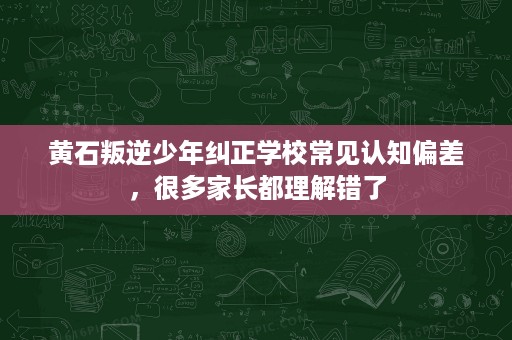 黄石叛逆少年纠正学校常见认知偏差,很多家长都理解错了 黄石叛逆少年纠正学校常见认知偏差,很多家长都理解错了