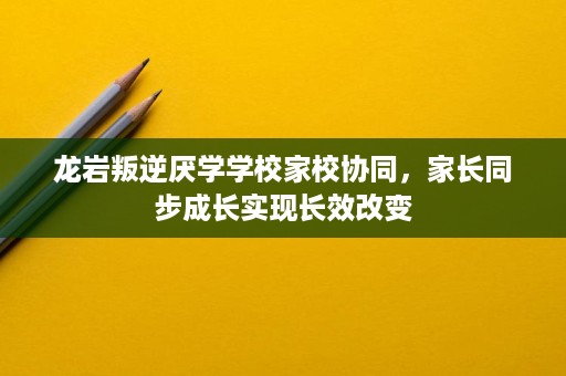 龙岩叛逆厌学学校家校协同,家长同步成长实现长效改变 龙岩叛逆厌学学校家校协同,家长同步成长实现长效改变