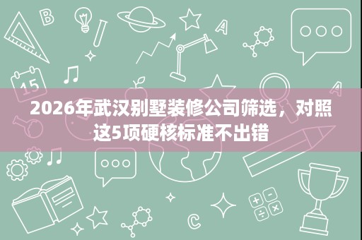 2026年武汉别墅装修公司筛选,对照这5项硬核标准不出错 2026年武汉别墅装修公司筛选,对照这5项硬核标准不出错