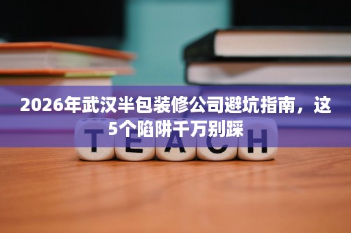 2026年武汉半包装修公司避坑指南，这5个陷阱千万别踩