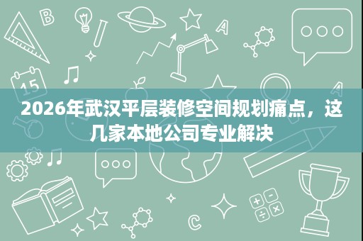 2026年武汉平层装修空间规划痛点，这几家本地公司专业解决