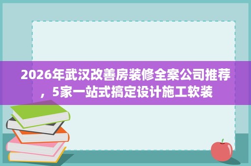2026年武汉改善房装修全案公司推荐，5家一站式搞定设计施工软装