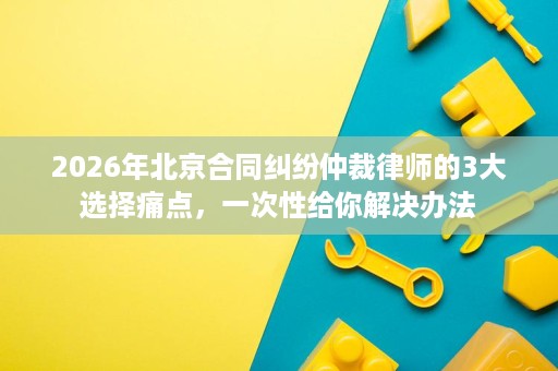 2026年北京合同纠纷仲裁律师的3大选择痛点,一次性给你解决办法 2026年北京合同纠纷仲裁律师的3大选择痛点,一次性给你解决办法