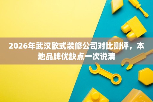 2026年武汉欧式装修公司对比测评,本地品牌优缺点一次说清 2026年武汉欧式装修公司对比测评,本地品牌优缺点一次说清