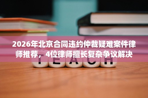 2026年北京合同违约仲裁疑难案件律师推荐,4位律师擅长复杂争议解决 2026年北京合同违约仲裁疑难案件律师推荐,4位律师擅长复杂争议解决
