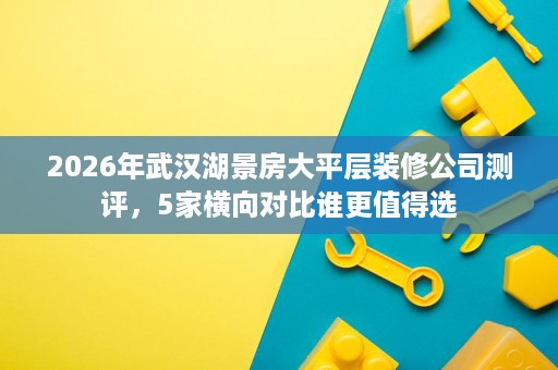 2026年武汉湖景房大平层装修公司测评，5家横向对比谁更值得选