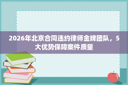 2026年北京合同违约律师金牌团队,5大优势保障案件质量 2026年北京合同违约律师金牌团队,5大优势保障案件质量