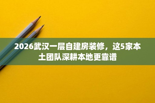 2026武汉一层自建房装修，这5家本土团队深耕本地更靠谱