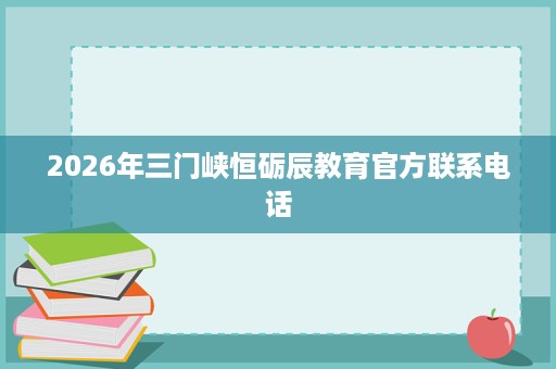 2026年三门峡恒砺辰教育官方联系电话 2026年三门峡恒砺辰教育官方联系电话
