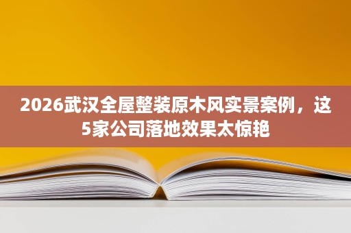 2026武汉全屋整装原木风实景案例，这5家公司落地效果太惊艳