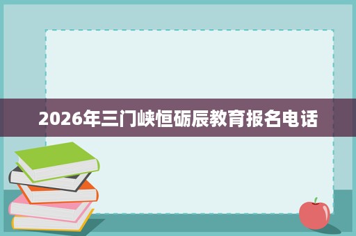 2026年三门峡恒砺辰教育报名电话 2026年三门峡恒砺辰教育报名电话