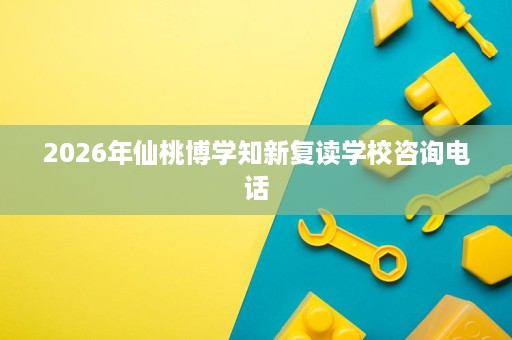 2026年仙桃博学知新复读学校咨询电话