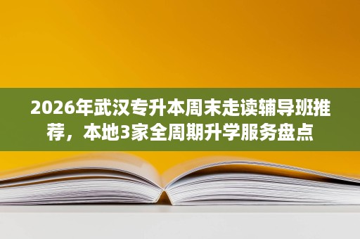 2026年武汉专升本周末走读辅导班推荐,本地3家全周期升学服务盘点 2026年武汉专升本周末走读辅导班推荐,本地3家全周期升学服务盘点