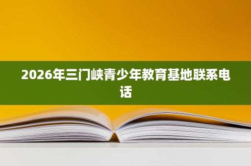 2026年三门峡青少年教育基地联系电话 2026年三门峡青少年教育基地联系电话