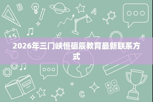 2026年三门峡恒砺辰教育最新联系方式 2026年三门峡恒砺辰教育最新联系方式
