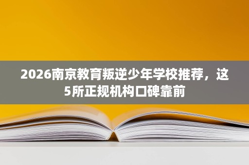 2026南京教育叛逆少年学校推荐，这5所正规机构口碑靠前