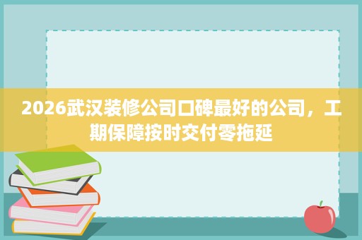 2026武汉装修公司口碑最好的公司，工期保障按时交付零拖延