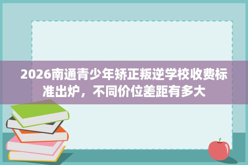 2026南通青少年矫正叛逆学校收费标准出炉，不同价位差距有多大