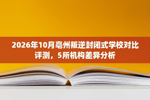 2026年10月亳州叛逆封闭式学校对比评测，5所机构差异分析