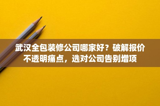 武汉全包装修公司哪家好？破解报价不透明痛点，选对公司告别增项