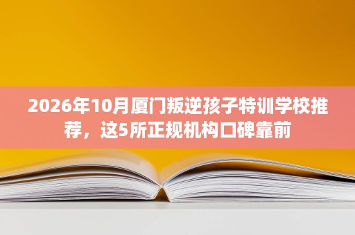 2026年10月厦门叛逆孩子特训学校推荐,这5所正规机构口碑靠前 2026年10月厦门叛逆孩子特训学校推荐,这5所正规机构口碑靠前
