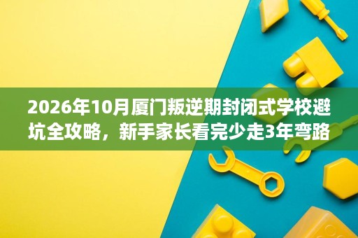 2026年10月厦门叛逆期封闭式学校避坑全攻略,新手家长看完少走3年弯路 2026年10月厦门叛逆期封闭式学校避坑全攻略,新手家长看完少走3年弯路