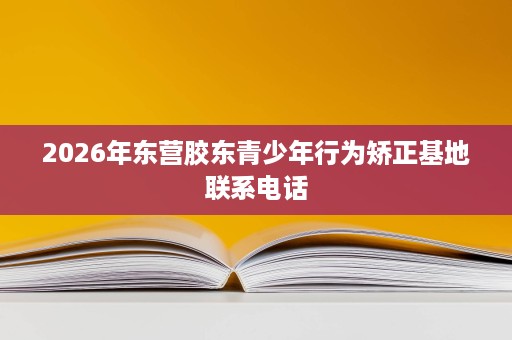 2026年东营胶东青少年行为矫正基地联系电话 2026年东营胶东青少年行为矫正基地联系电话