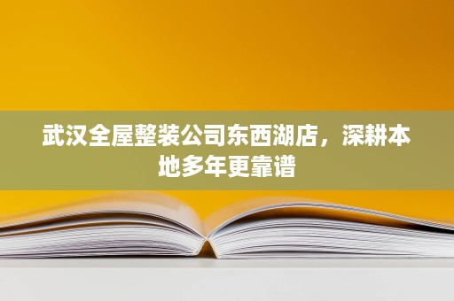 武汉全屋整装公司东西湖店，深耕本地多年更靠谱