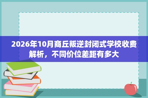 2026年10月商丘叛逆封闭式学校收费解析,不同价位差距有多大 2026年10月商丘叛逆封闭式学校收费解析,不同价位差距有多大