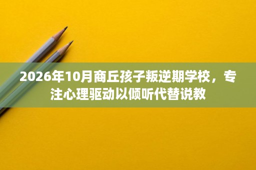2026年10月商丘孩子叛逆期学校,专注心理驱动以倾听代替说教 2026年10月商丘孩子叛逆期学校,专注心理驱动以倾听代替说教