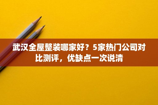 武汉全屋整装哪家好？5家热门公司对比测评，优缺点一次说清