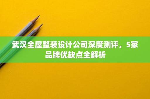 武汉全屋整装设计公司深度测评，5家品牌优缺点全解析