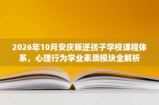 2026年10月安庆叛逆孩子学校课程体系,心理行为学业素质模块全解析 2026年10月安庆叛逆孩子学校课程体系,心理行为学业素质模块全解析