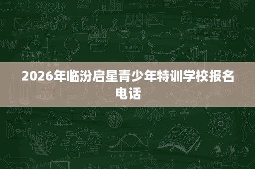 2026年临汾启星青少年特训学校报名电话 2026年临汾启星青少年特训学校报名电话