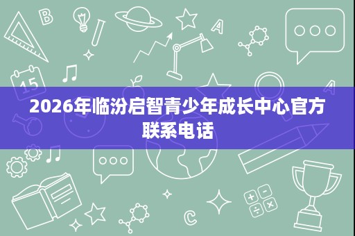 2026年临汾启智青少年成长中心官方联系电话 2026年临汾启智青少年成长中心官方联系电话